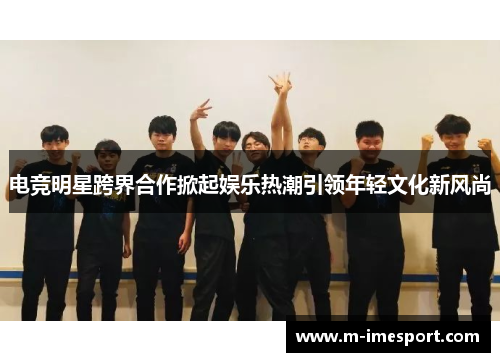 电竞明星跨界合作掀起娱乐热潮引领年轻文化新风尚