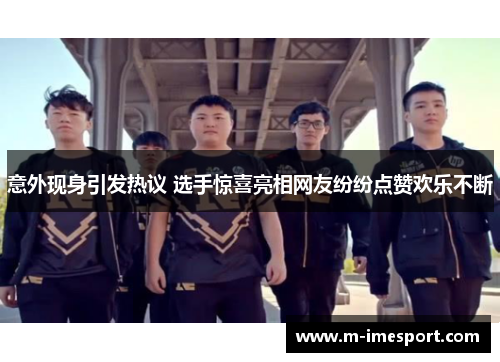 意外现身引发热议 选手惊喜亮相网友纷纷点赞欢乐不断