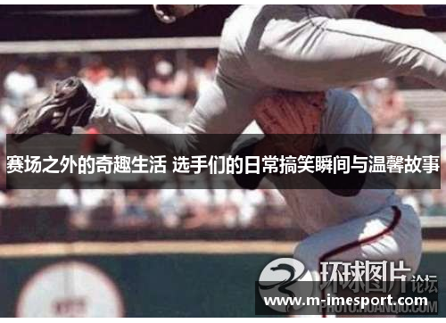 赛场之外的奇趣生活 选手们的日常搞笑瞬间与温馨故事