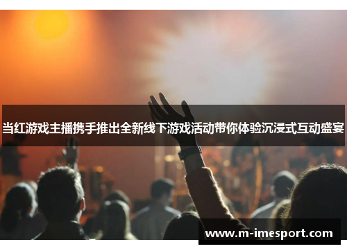当红游戏主播携手推出全新线下游戏活动带你体验沉浸式互动盛宴
