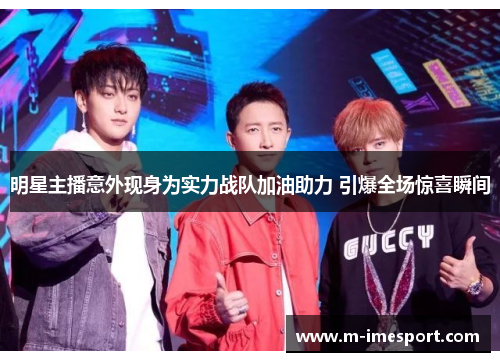 明星主播意外现身为实力战队加油助力 引爆全场惊喜瞬间